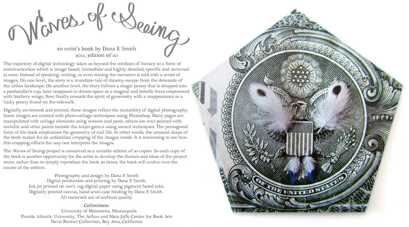 Cover of Waves of Seeing by Dana Smith: Image based, immediate and highly detailed, specific and universal at once. The narrative is told with a series of images, and follows a magic penny that is dropped into a panhandler's cup, later reappears in dream space as a benefic force, a lucky penny found on the sidewalk. Some images are created with photo-collage techniques using Photoshop. then manipulated with collage elements or over-painted with metallic and other paints outside the inkjet gamut using stencil techniques. The pentagonal form of the book makes for an unfamiliar cropping of the images inside. The project is conceived as a variable edition of 20 copies. So the book will evolve over the course of the edition. Collections: University of Minnesota, Minneapolis, Florida Atlantic University, The Arthur and Mata Jaffe Center for Book Arts, Davis Riemer Collection, Bay Area, California.